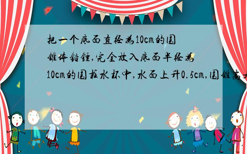 把一个底面直径为10cm的圆锥体铅锤,完全放入底面半径为10cm的圆柱水杯中,水面上升0.5cm,圆锥高是多少?