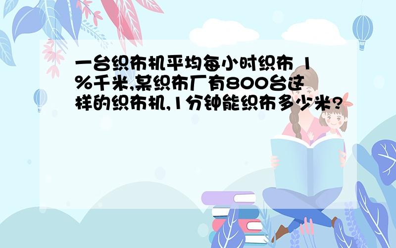 一台织布机平均每小时织布 1％千米,某织布厂有800台这样的织布机,1分钟能织布多少米?