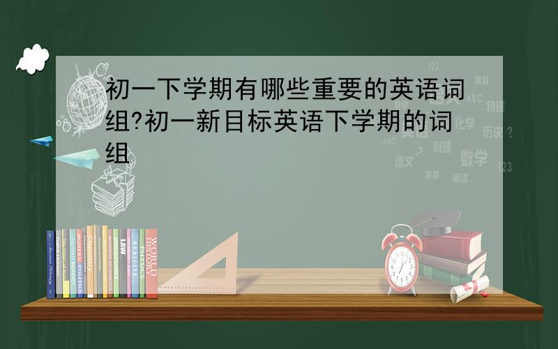 初一下学期有哪些重要的英语词组?初一新目标英语下学期的词组