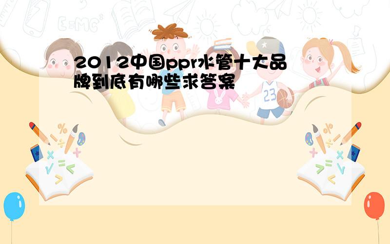 2012中国ppr水管十大品牌到底有哪些求答案