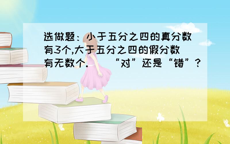 选做题：小于五分之四的真分数有3个,大于五分之四的假分数有无数个.()“对”还是“错”?