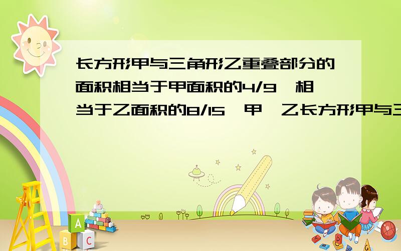 长方形甲与三角形乙重叠部分的面积相当于甲面积的4/9,相当于乙面积的8/15,甲、乙长方形甲与三角形乙重叠部分的面积相当于甲面积的4/9,相当于乙面积的8/15,甲、乙两个图形的面积比是多少