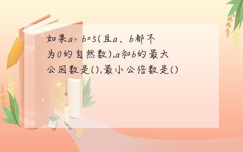 如果a÷b=5(且a、b都不为0的自然数),a和b的最大公因数是(),最小公倍数是()