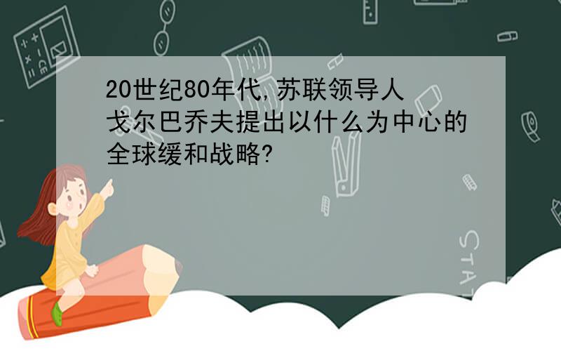 20世纪80年代,苏联领导人戈尔巴乔夫提出以什么为中心的全球缓和战略?