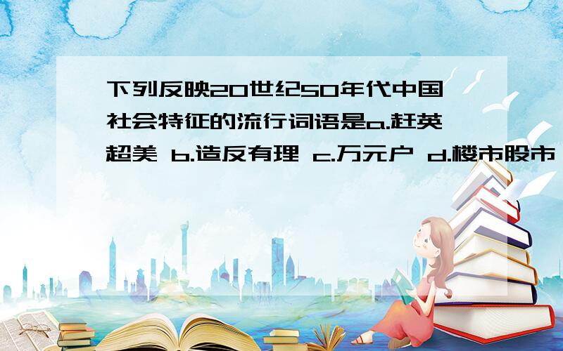 下列反映20世纪50年代中国社会特征的流行词语是a.赶英超美 b.造反有理 c.万元户 d.楼市股市 说明理由