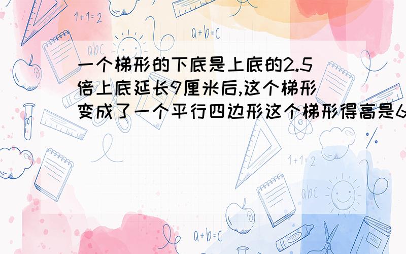 一个梯形的下底是上底的2.5倍上底延长9厘米后,这个梯形变成了一个平行四边形这个梯形得高是6厘米,求面积