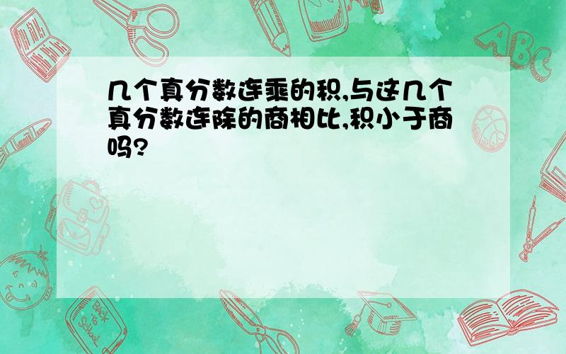 几个真分数连乘的积,与这几个真分数连除的商相比,积小于商吗?