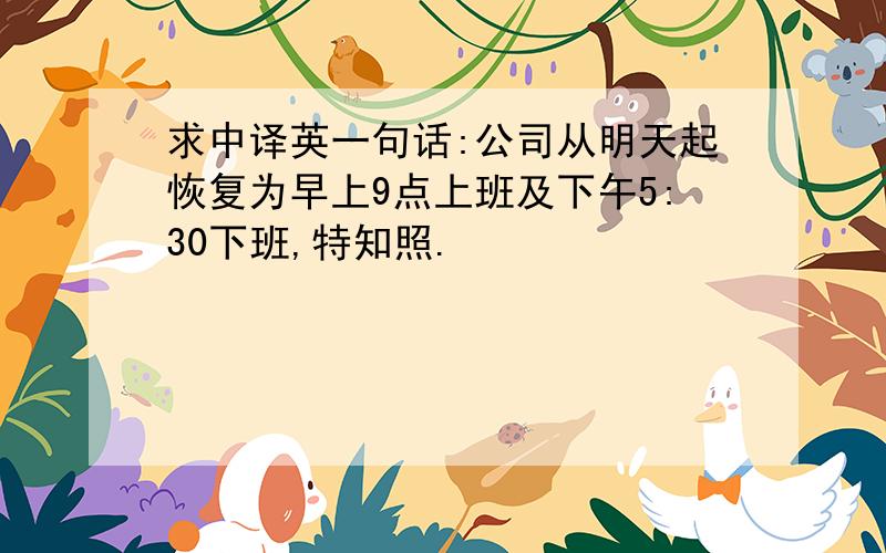 求中译英一句话:公司从明天起恢复为早上9点上班及下午5:30下班,特知照.