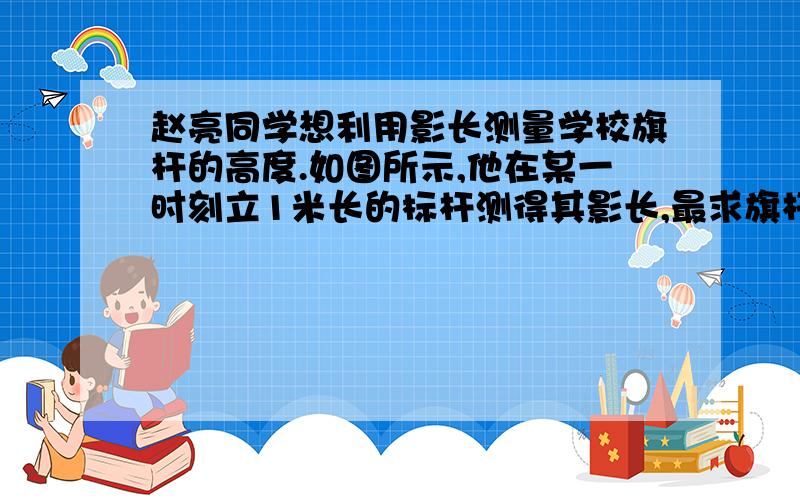 赵亮同学想利用影长测量学校旗杆的高度.如图所示,他在某一时刻立1米长的标杆测得其影长,最求旗杆的高度