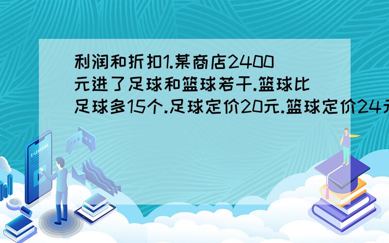 利润和折扣1.某商店2400元进了足球和篮球若干.篮球比足球多15个.足球定价20元.篮球定价24元.共获利820元.问：足球篮球个多少个?2.某商品,按定价售出获利45元.现在按定价的85折出售8个所获的