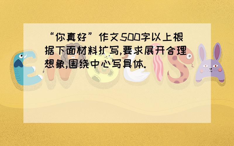 “你真好”作文500字以上根据下面材料扩写,要求展开合理想象,围绕中心写具体.                                                                    材料： 一天,又是风又是雨.小丽非常着急.这时,她想到了邻