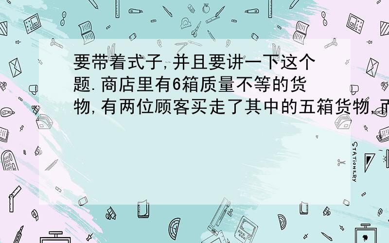 要带着式子,并且要讲一下这个题.商店里有6箱质量不等的货物,有两位顾客买走了其中的五箱货物,而且一位顾客卖的货物是另一位顾客的2倍,商店剩下的1箱货物重多少千克?底下那些黑色方块