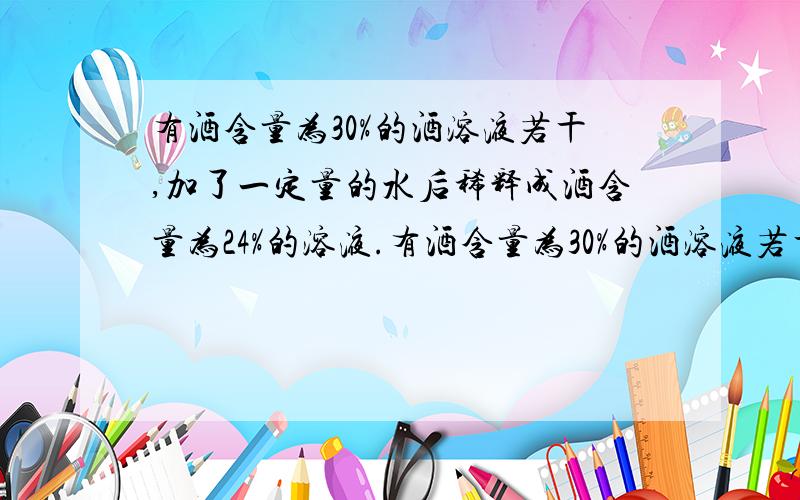 有酒含量为30%的酒溶液若干,加了一定量的水后稀释成酒含量为24%的溶液.有酒含量为30%的酒溶液若干,加了一定量的水后稀释成酒含量为24%的溶液.如果再加入同样多的水,那么溶液中酒精含量