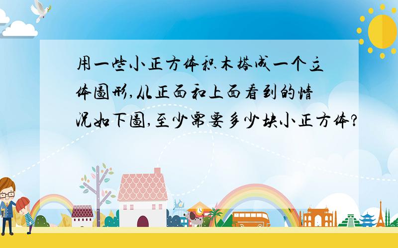 用一些小正方体积木搭成一个立体图形,从正面和上面看到的情况如下图,至少需要多少块小正方体?