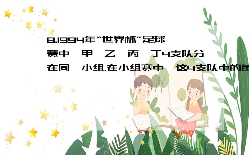 8.1994年“世界杯”足球赛中,甲、乙、丙、丁4支队分在同一小组.在小组赛中,这4支队中的每支队都要与另3支队比赛一场.根据规定：每场比赛获胜的队可得3分；失败的队得0分；如果双方踢平,