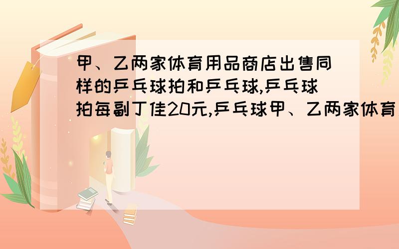 甲、乙两家体育用品商店出售同样的乒乓球拍和乒乓球,乒乓球拍每副丁佳20元,乒乓球甲、乙两家体育用品商店出售同样的乒乓球拍和乒乓球,乒乓球拍每副丁佳20元,乒乓球每盒定价5元.现在两