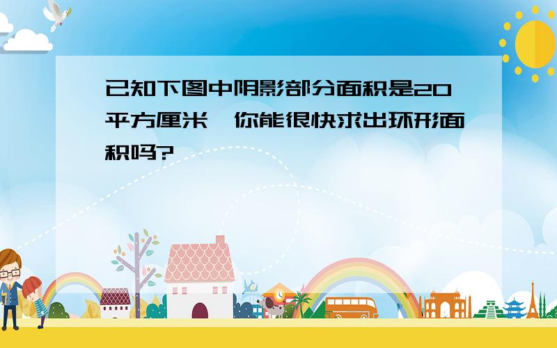 已知下图中阴影部分面积是20平方厘米,你能很快求出环形面积吗?