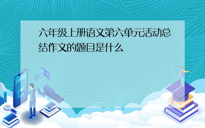 六年级上册语文第六单元活动总结作文的题目是什么