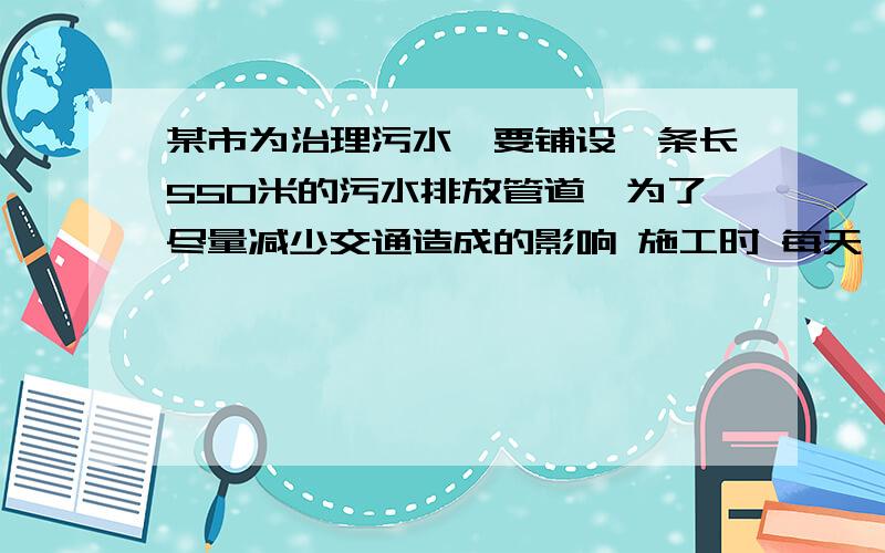 某市为治理污水,要铺设一条长550米的污水排放管道,为了尽量减少交通造成的影响 施工时 每天 功效比原计增加 百分之十    结果体前天完成 任务  则原计划每天铺设多少米管道