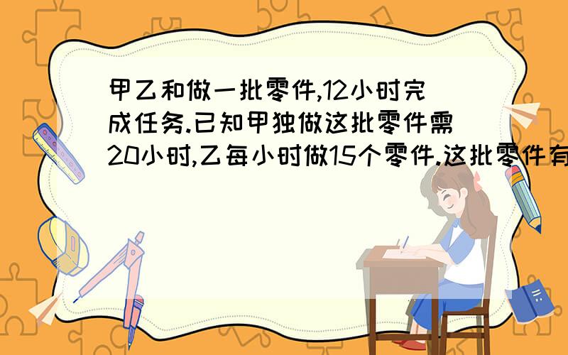 甲乙和做一批零件,12小时完成任务.已知甲独做这批零件需20小时,乙每小时做15个零件.这批零件有多少个用比例解决