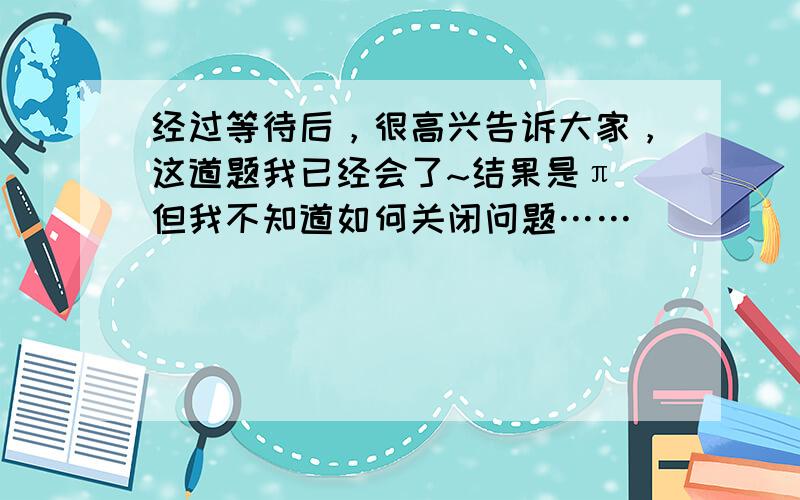 经过等待后，很高兴告诉大家，这道题我已经会了~结果是π 但我不知道如何关闭问题……