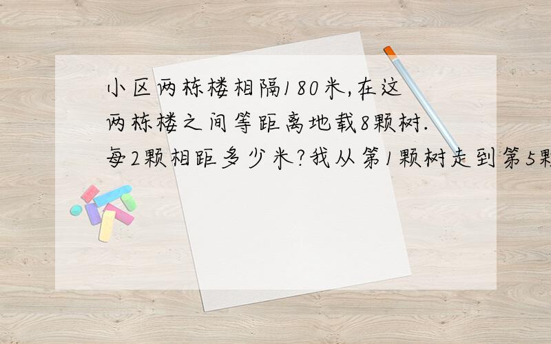 小区两栋楼相隔180米,在这两栋楼之间等距离地载8颗树.每2颗相距多少米?我从第1颗树走到第5颗共走多少米