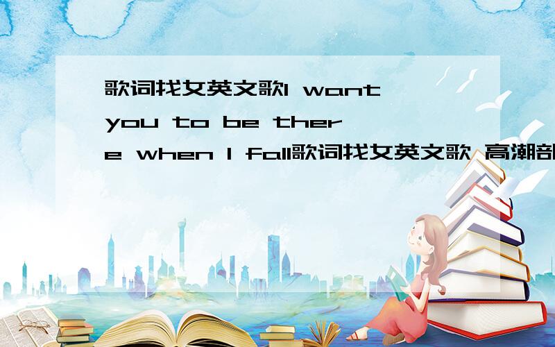 歌词找女英文歌I want you to be there when I fall歌词找女英文歌 高潮部分第一句 ：I want you to be there when I fall很喜欢这首个,知道的朋友说下名字,