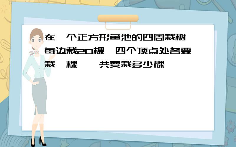 在一个正方形鱼池的四周栽树,每边栽20棵,四个顶点处各要栽一棵,一共要栽多少棵