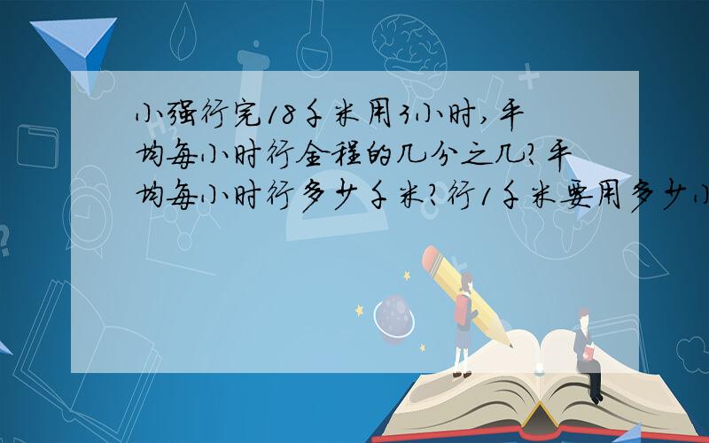 小强行完18千米用3小时,平均每小时行全程的几分之几?平均每小时行多少千米?行1千米要用多少小时?