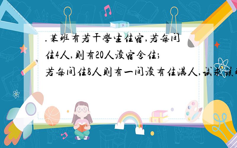 .某班有若干学生住宿,若每间住4人,则有20人没宿舍住；若每间住8人则有一间没有住满人,试求该班宿舍间数