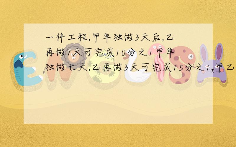 一件工程,甲单独做3天后,乙再做7天可完成10分之1甲单独做七天,乙再做3天可完成15分之1,甲乙合作要几天?