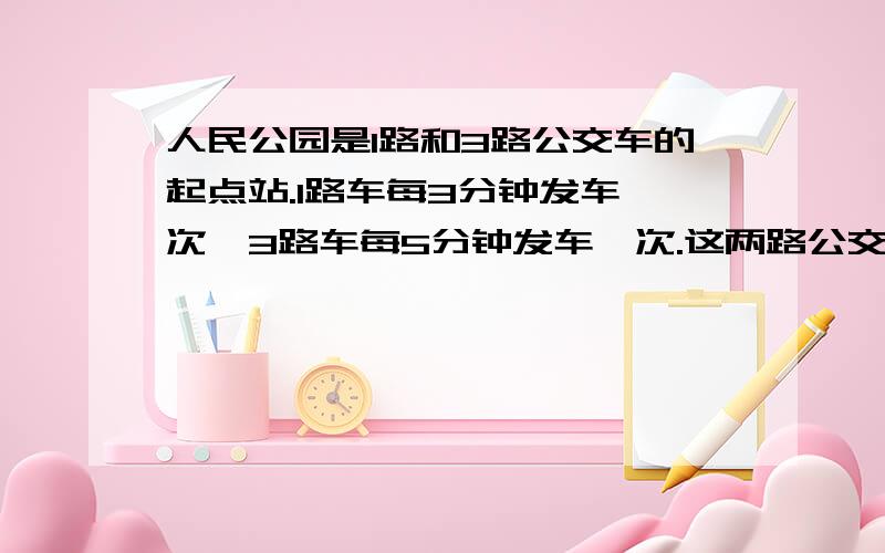 人民公园是1路和3路公交车的起点站.1路车每3分钟发车一次,3路车每5分钟发车一次.这两路公交车同时发车以后,至少再过多少分钟又同时发车?写过程