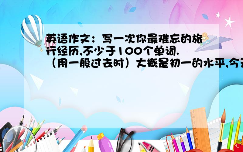 英语作文：写一次你最难忘的旅行经历,不少于100个单词.（用一般过去时）大概是初一的水平,今天就要.