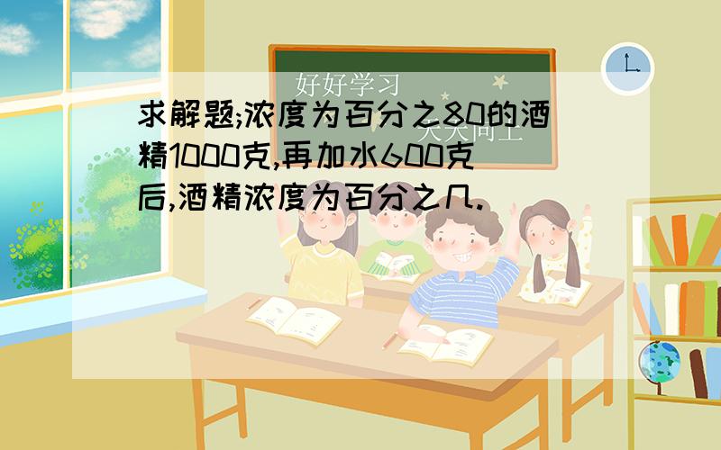 求解题;浓度为百分之80的酒精1000克,再加水600克后,酒精浓度为百分之几.