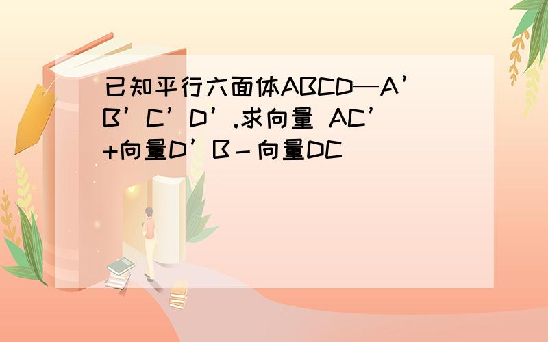 已知平行六面体ABCD—A’B’C’D’.求向量 AC’+向量D’B－向量DC