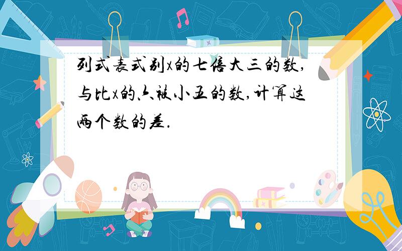 列式表式别x的七倍大三的数,与比x的六被小五的数,计算这两个数的差.