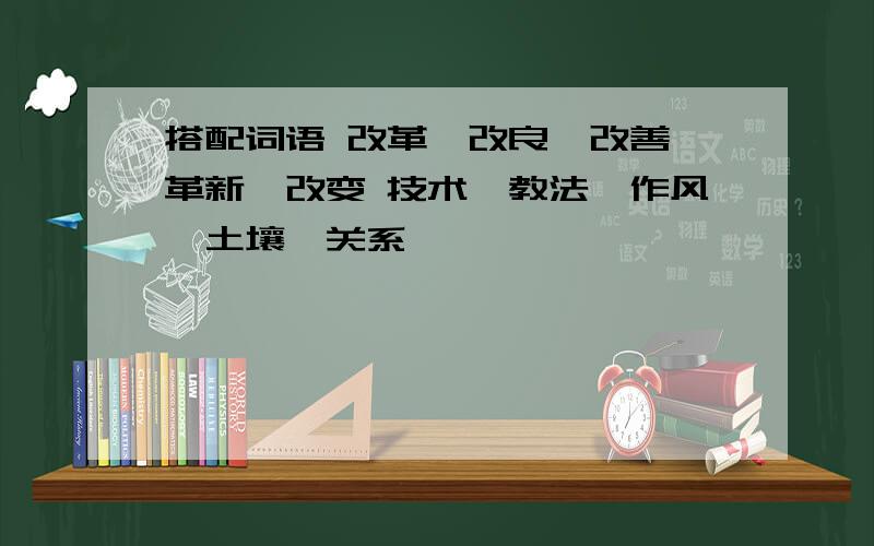 搭配词语 改革、改良、改善、革新、改变 技术、教法、作风、土壤、关系