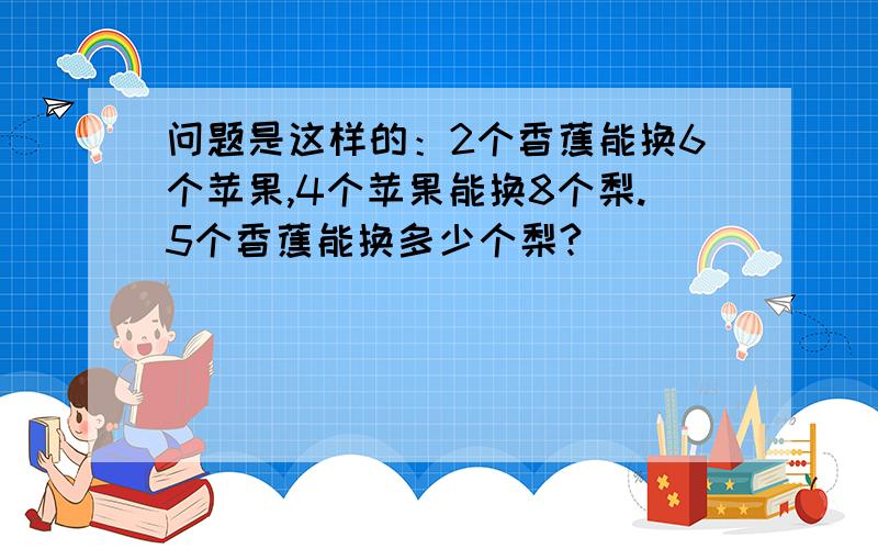 问题是这样的：2个香蕉能换6个苹果,4个苹果能换8个梨.5个香蕉能换多少个梨?