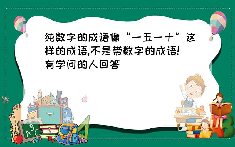 纯数字的成语像“一五一十”这样的成语,不是带数字的成语!有学问的人回答