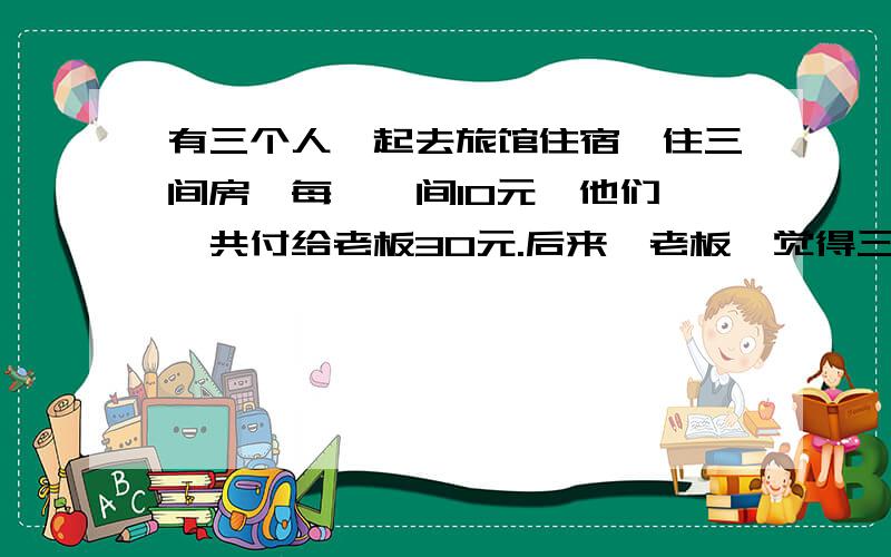 有三个人一起去旅馆住宿,住三间房,每一  间10元,他们一共付给老板30元.后来,老板  觉得三间房应该优惠一下只需要25元.于是叫  服务员退回5元给3位客人.服务员贪心,只退  了每人1元.自己偷