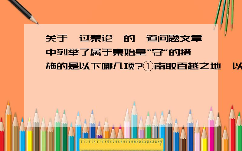 关于《过秦论》的一道问题文章中列举了属于秦始皇“守”的措施的是以下哪几项?①南取百越之地,以为桂林、象郡②乃使蒙恬北筑长城而守藩篱,却匈奴七百余里③废先王之道,焚百家之言,