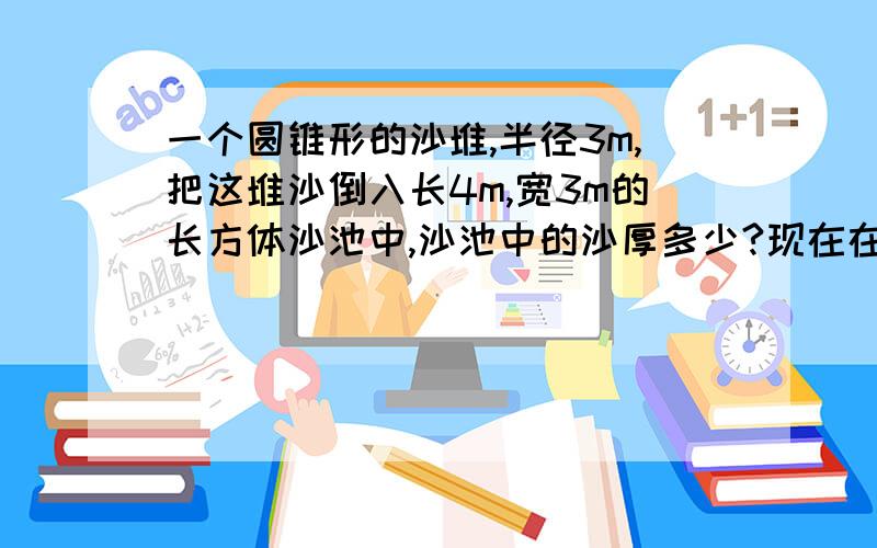 一个圆锥形的沙堆,半径3m,把这堆沙倒入长4m,宽3m的长方体沙池中,沙池中的沙厚多少?现在在就要 希望你们能帮我.