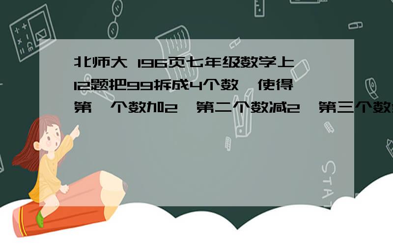 北师大 196页七年级数学上12题把99拆成4个数,使得第一个数加2,第二个数减2,第三个数乘2 第四个数除2,得到的结果一样,应该怎样拆