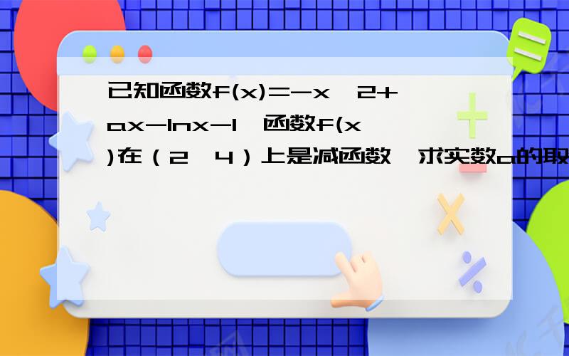 已知函数f(x)=-x^2+ax-lnx-1,函数f(x)在（2,4）上是减函数,求实数a的取值范围