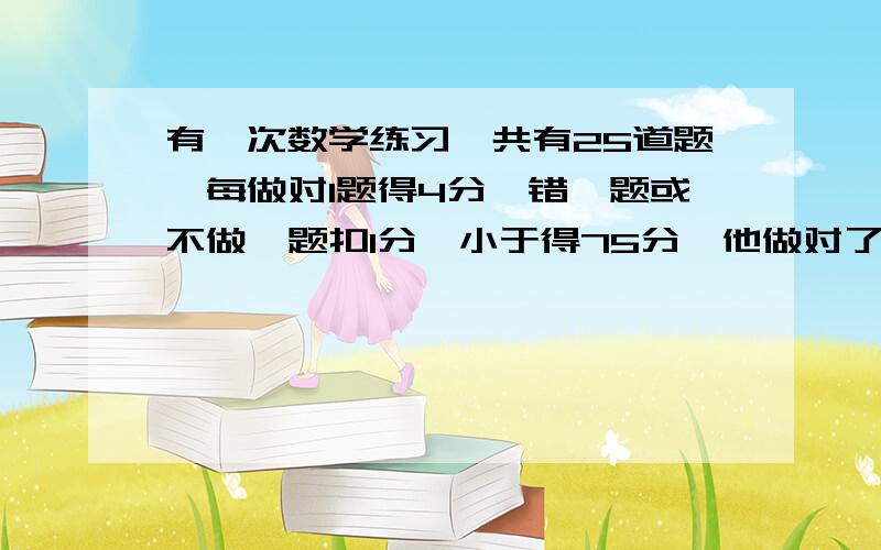 有一次数学练习,共有25道题,每做对1题得4分,错一题或不做一题扣1分,小于得75分,他做对了多少题?