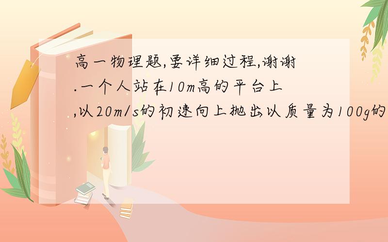 高一物理题,要详细过程,谢谢.一个人站在10m高的平台上,以20m/s的初速向上抛出以质量为100g的小球,它上升的最大高度为15m,求在此过程中人对球做的功和空气对球做的功