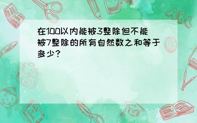 在100以内能被3整除但不能被7整除的所有自然数之和等于多少?