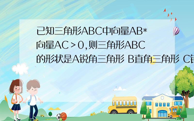 已知三角形ABC中向量AB*向量AC＞0,则三角形ABC的形状是A锐角三角形 B直角三角形 C钝角三角行 D不能确定