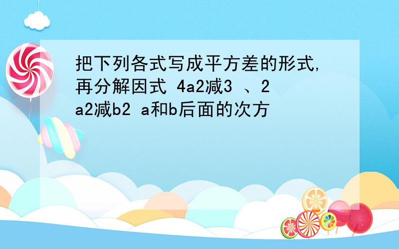 把下列各式写成平方差的形式,再分解因式 4a2减3 、2a2减b2 a和b后面的次方