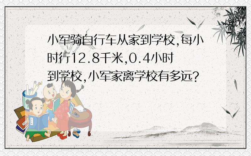 小军骑自行车从家到学校,每小时行12.8千米,0.4小时到学校,小军家离学校有多远?